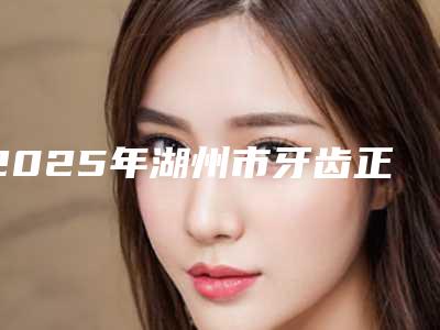 2025年湖州市牙齿正畸改变脸型医院口碑排行十强精挑细选-湖州市牙齿正畸改变脸型口腔医院