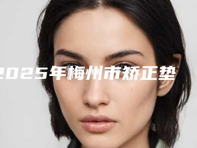 2025年梅州市矫正垫高牙齿价格表(费用)有名新版倾情巨献(梅州市矫正垫高牙齿费用大概多少呀)