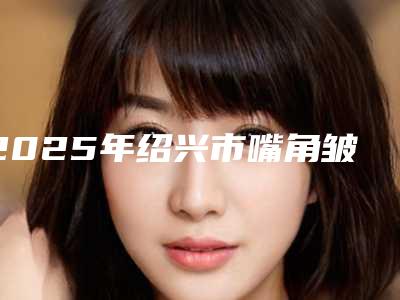 2025年绍兴市嘴角皱纹除掉医院排名七强名单一览(绍兴拉柯桥区越中则腔日服为您保驾护航)