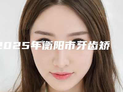 2025年衡阳市牙齿矫正垫牙价格(价目)表项目表-衡阳市牙齿矫正垫牙价钱是多少